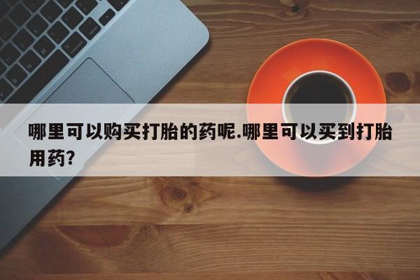 私人买的打胎药哪里可以购买打胎的药呢.哪里可以买到打胎用药？