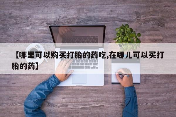私人买的打胎药【哪里可以购买打胎的药吃,在哪儿可以买打胎的药】