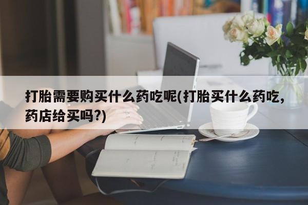 私人买的打胎药打胎需要购买什么药吃呢(打胎买什么药吃,药店给买吗?)