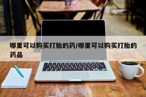 私人买的打胎药哪里可以购买打胎的药/哪里可以购买打胎的药品