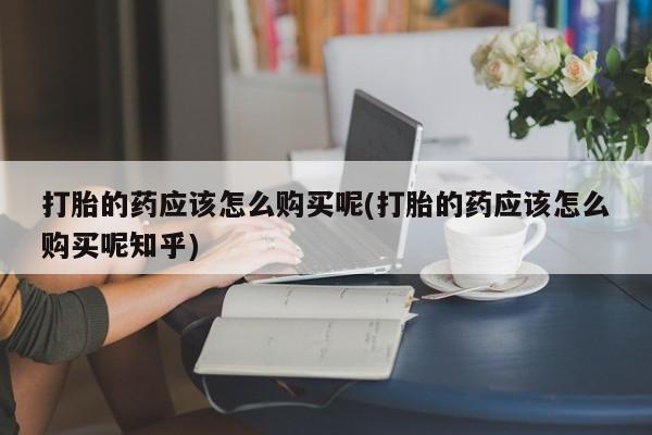 私人买的打胎药打胎的药应该怎么购买呢(打胎的药应该怎么购买呢知乎)